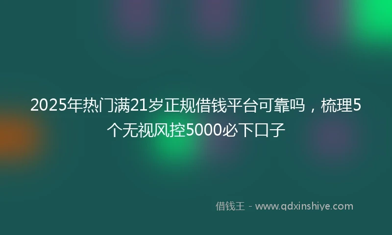 2025年热门满21岁正规借钱平台可靠吗，梳理5个无视风控5000必下口子
