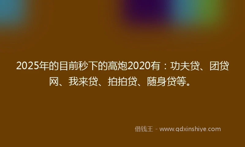 2025年的目前秒下的高炮2020有：功夫贷、团贷网、我来贷、拍拍贷、随身贷等。