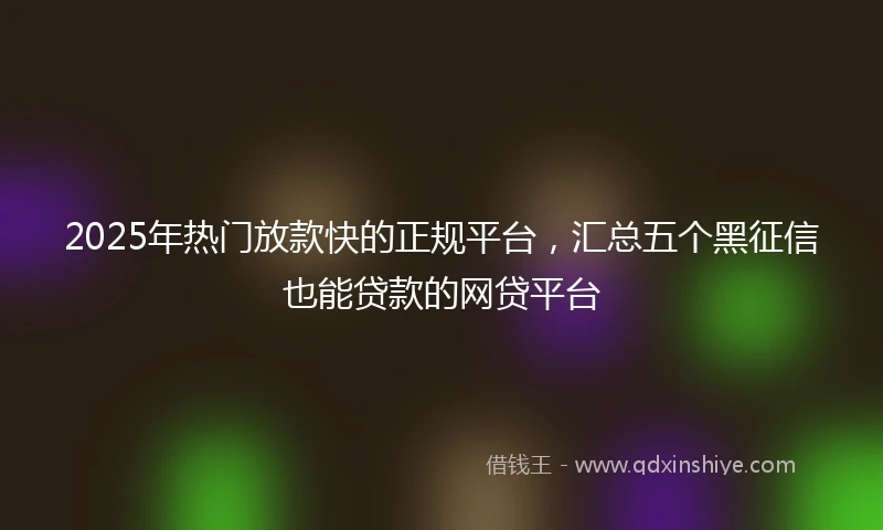 2025年热门放款快的正规平台，汇总五个黑征信也能贷款的网贷平台