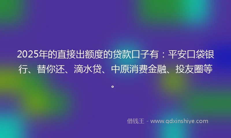 2025年的直接出额度的贷款口子有：平安口袋银行、替你还、滴水贷、中原消费金融、投友圈等。