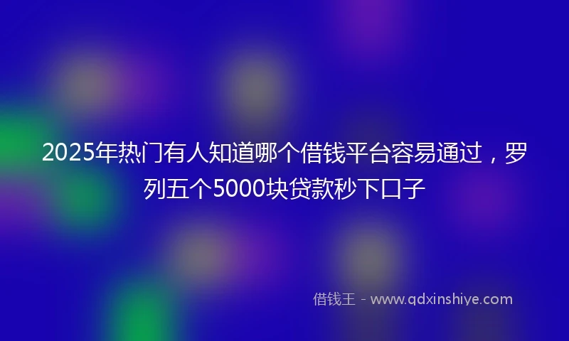 2025年热门有人知道哪个借钱平台容易通过，罗列五个5000块贷款秒下口子