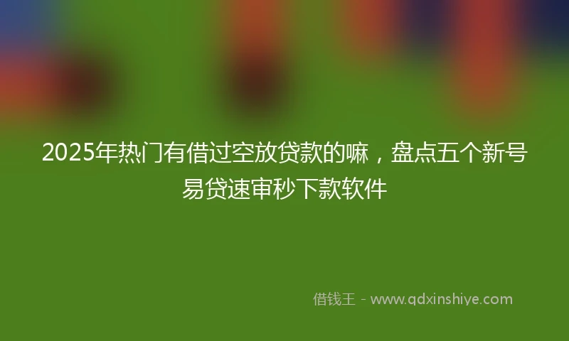 2025年热门有借过空放贷款的嘛，盘点五个新号易贷速审秒下款软件