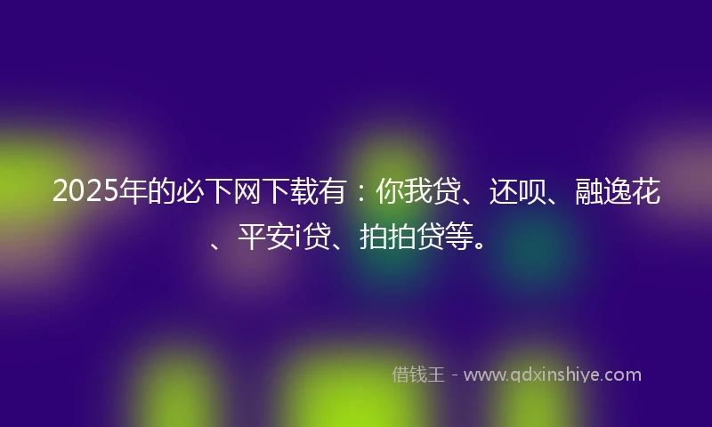 2025年的必下网下载有：你我贷、还呗、融逸花、平安i贷、拍拍贷等。