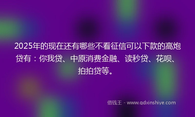 2025年的现在还有哪些不看征信可以下款的高炮贷有：你我贷、中原消费金融、读秒贷、花呗、拍拍贷等。