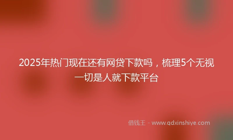 2025年热门现在还有网贷下款吗，梳理5个无视一切是人就下款平台