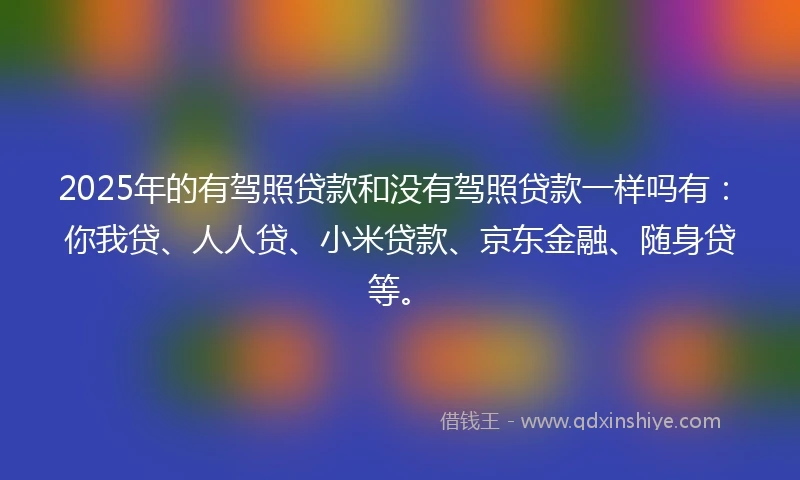 2025年的有驾照贷款和没有驾照贷款一样吗有：你我贷、人人贷、小米贷款、京东金融、随身贷等。