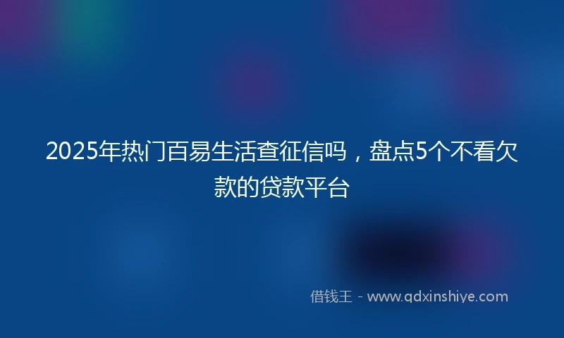 2025年热门百易生活查征信吗，盘点5个不看欠款的贷款平台