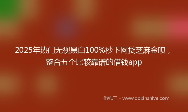 2025年热门无视黑白100%秒下网贷芝麻金呗，整合五个比较靠谱的借钱app