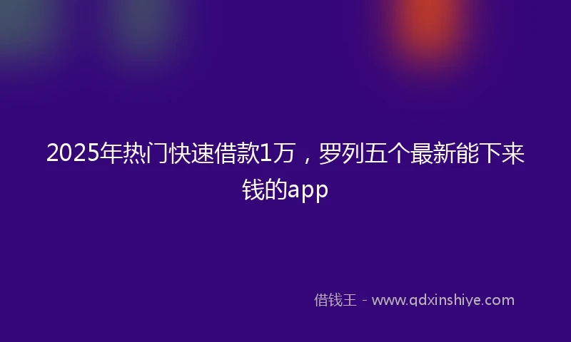 2025年热门快速借款1万，罗列五个最新能下来钱的app