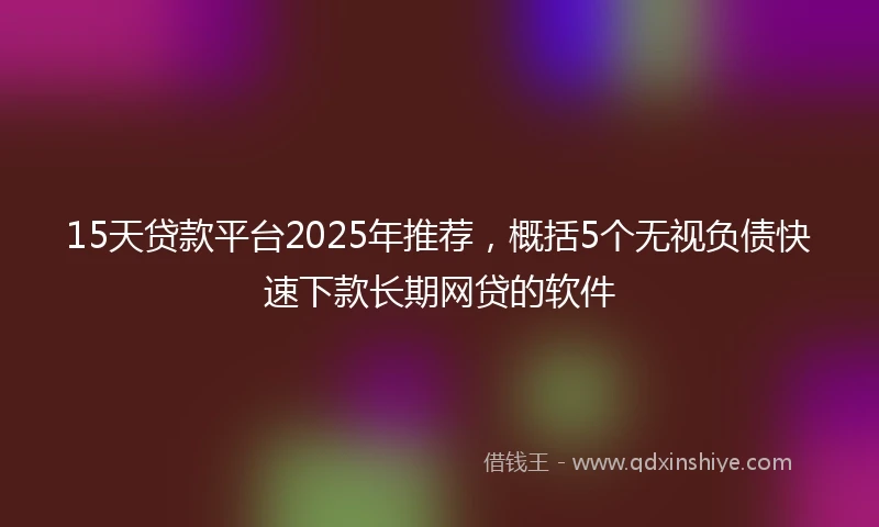 15天贷款平台2025年推荐，概括5个无视负债快速下款长期网贷的软件