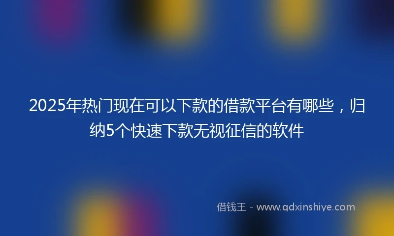 2025年热门现在可以下款的借款平台有哪些，归纳5个快速下款无视征信的软件