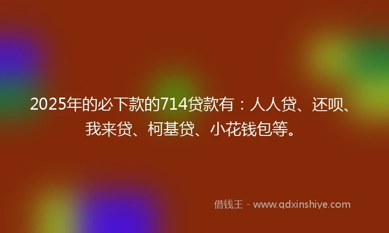 2025年的必下款的714贷款有：人人贷、还呗、我来贷、柯基贷、小花钱包等。