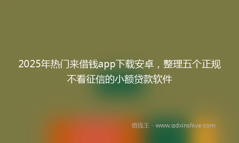 2025年热门来借钱app下载安卓，整理五个正规不看征信的小额贷款软件