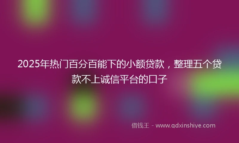 2025年热门百分百能下的小额贷款，整理五个贷款不上诚信平台的口子