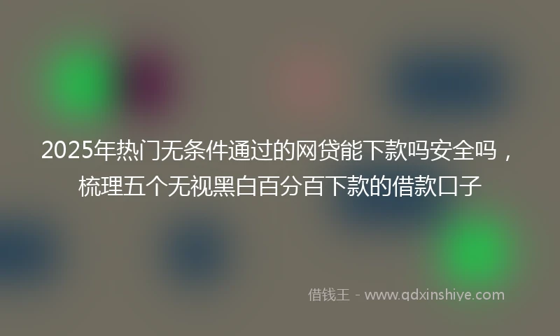 2025年热门无条件通过的网贷能下款吗安全吗，梳理五个无视黑白百分百下款的借款口子