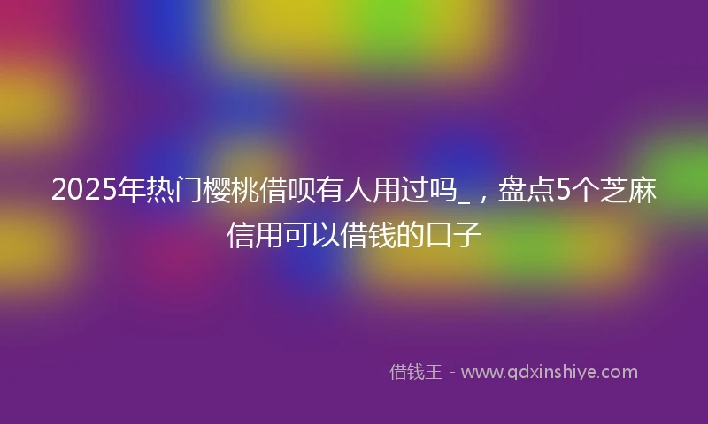 2025年热门樱桃借呗有人用过吗_，盘点5个芝麻信用可以借钱的口子
