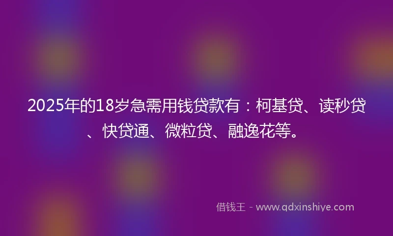 2025年的18岁急需用钱贷款有：柯基贷、读秒贷、快贷通、微粒贷、融逸花等。