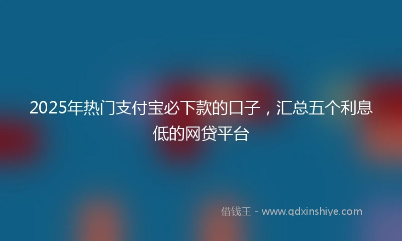 2025年热门支付宝必下款的口子，汇总五个利息低的网贷平台