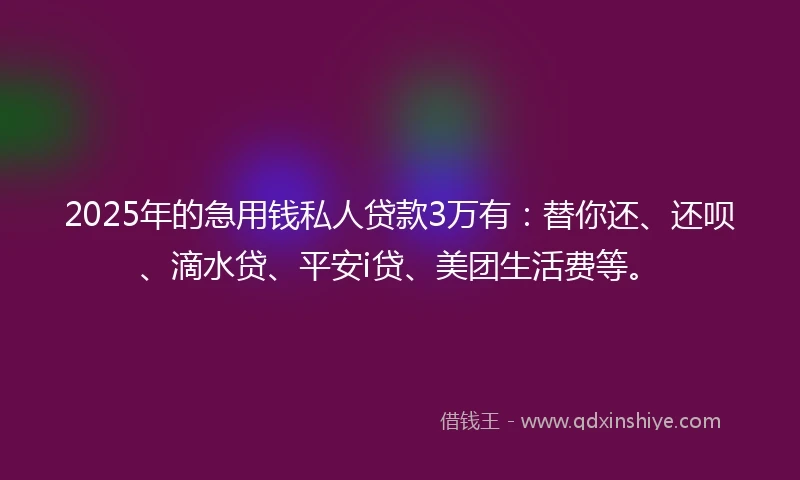 2025年的急用钱私人贷款3万有：替你还、还呗、滴水贷、平安i贷、美团生活费等。