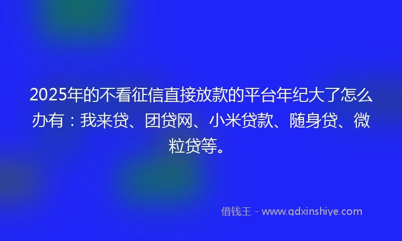 2025年的不看征信直接放款的平台年纪大了怎么办有：我来贷、团贷网、小米贷款、随身贷、微粒贷等。