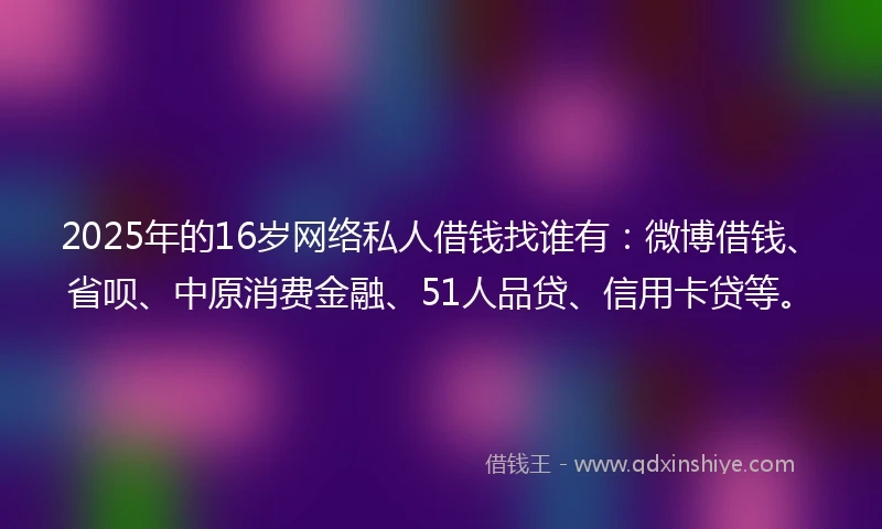 2025年的16岁网络私人借钱找谁有：微博借钱、省呗、中原消费金融、51人品贷、信用卡贷等。