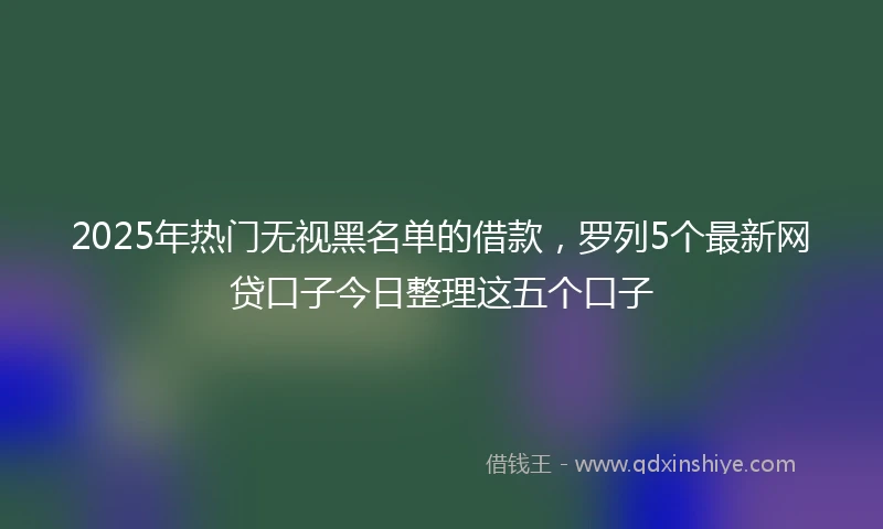 2025年热门无视黑名单的借款，罗列5个最新网贷口子今日整理这五个口子