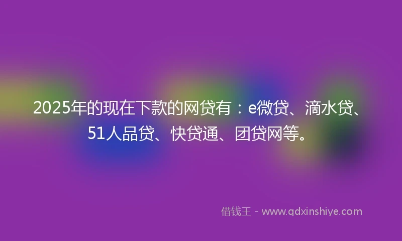 2025年的现在下款的网贷有：e微贷、滴水贷、51人品贷、快贷通、团贷网等。