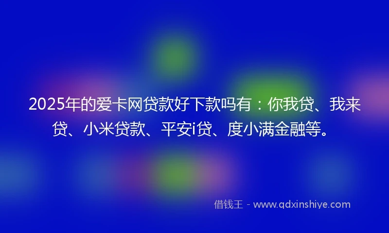 2025年的爱卡网贷款好下款吗有：你我贷、我来贷、小米贷款、平安i贷、度小满金融等。