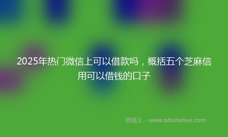 2025年热门微信上可以借款吗，概括五个芝麻信用可以借钱的口子