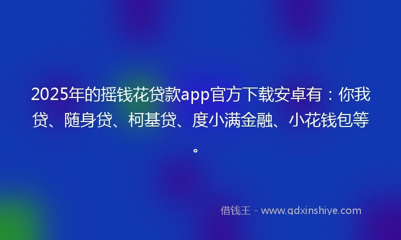 2025年的摇钱花贷款app官方下载安卓有：你我贷、随身贷、柯基贷、度小满金融、小花钱包等。