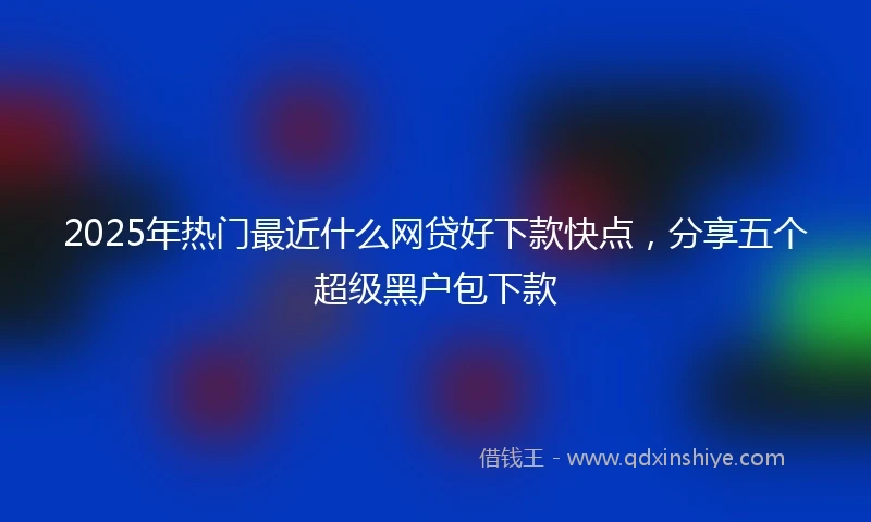 2025年热门最近什么网贷好下款快点，分享五个超级黑户包下款