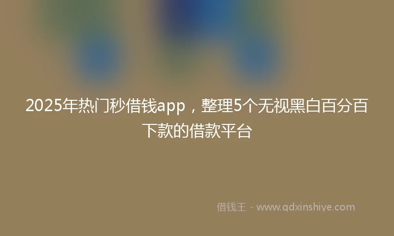 2025年热门秒借钱app，整理5个无视黑白百分百下款的借款平台