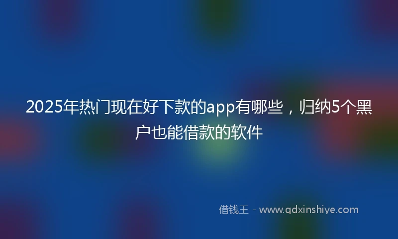 2025年热门现在好下款的app有哪些，归纳5个黑户也能借款的软件