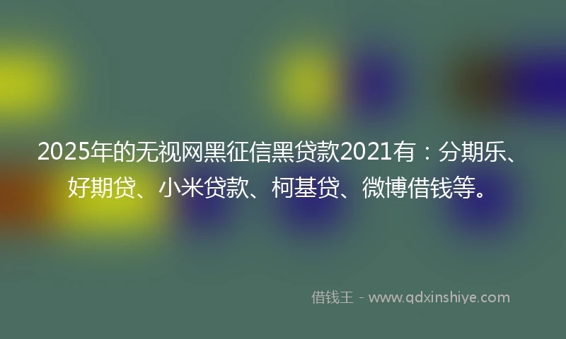 2025年的无视网黑征信黑贷款2021有：分期乐、好期贷、小米贷款、柯基贷、微博借钱等。