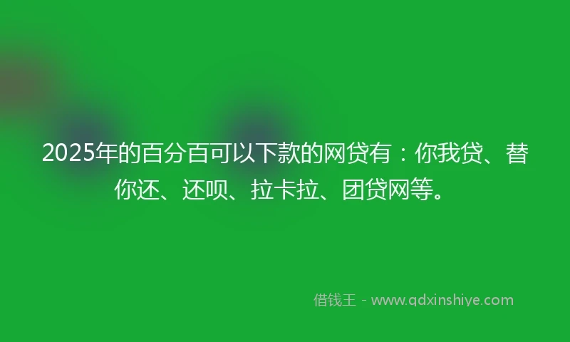 2025年的百分百可以下款的网贷有：你我贷、替你还、还呗、拉卡拉、团贷网等。