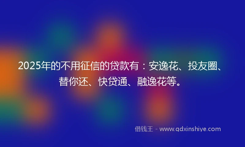 2025年的不用征信的贷款有：安逸花、投友圈、替你还、快贷通、融逸花等。