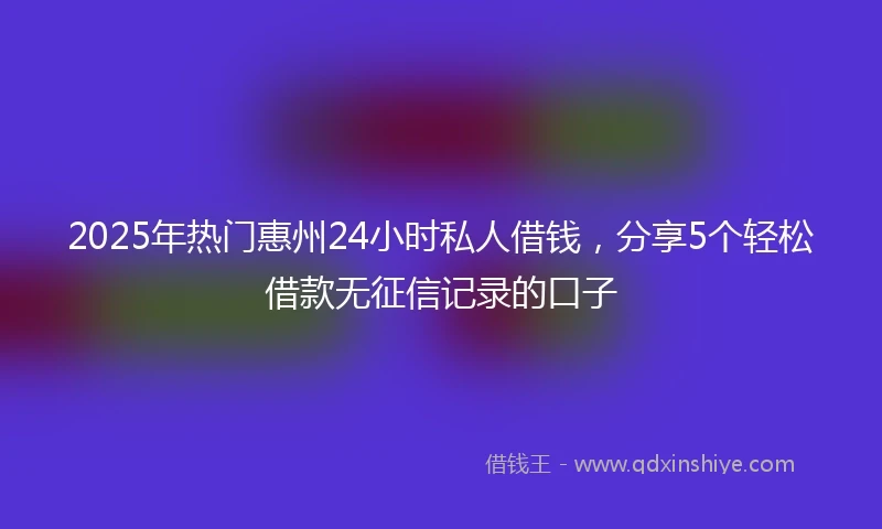 2025年热门惠州24小时私人借钱，分享5个轻松借款无征信记录的口子