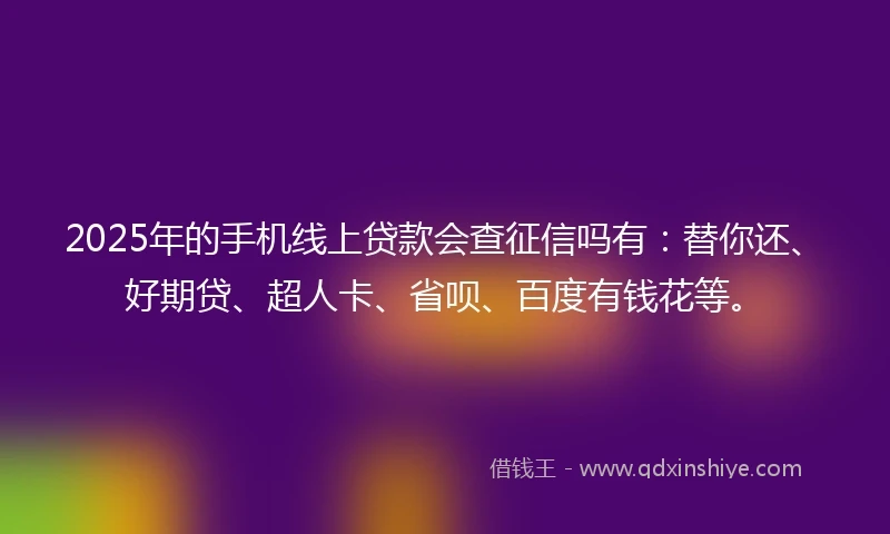 2025年的手机线上贷款会查征信吗有：替你还、好期贷、超人卡、省呗、百度有钱花等。