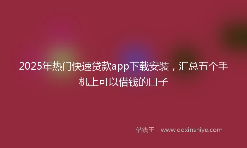 2025年热门快速贷款app下载安装，汇总五个手机上可以借钱的口子