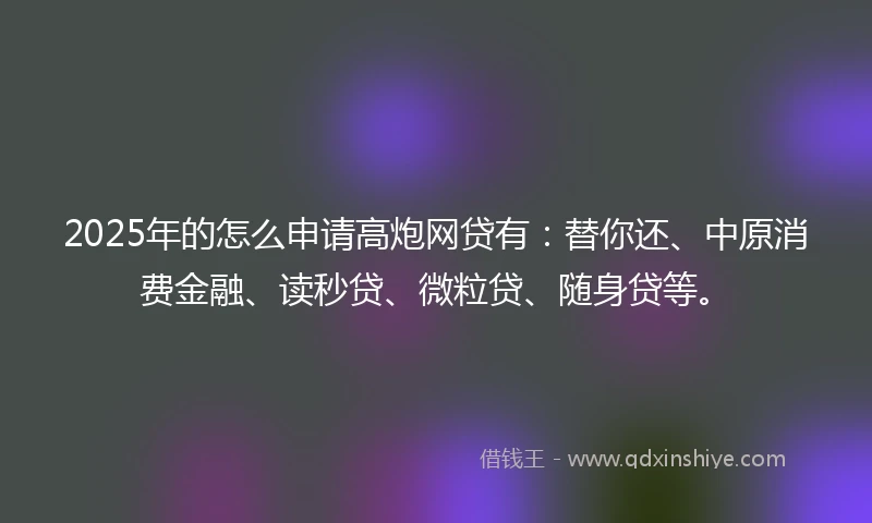 2025年的怎么申请高炮网贷有：替你还、中原消费金融、读秒贷、微粒贷、随身贷等。