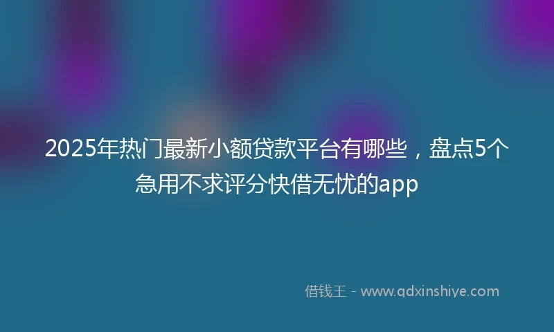 2025年热门最新小额贷款平台有哪些，盘点5个急用不求评分快借无忧的app