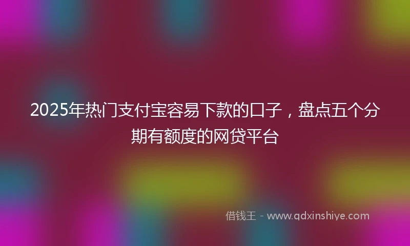 2025年热门支付宝容易下款的口子，盘点五个分期有额度的网贷平台