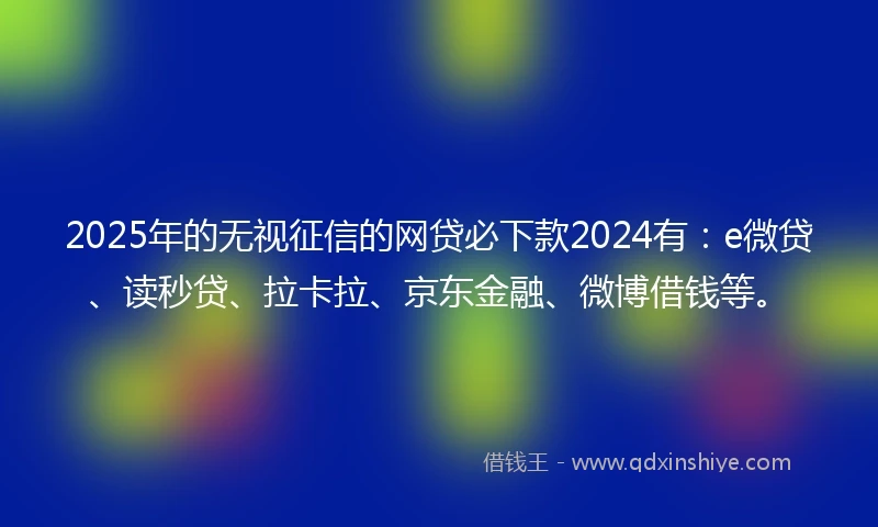 2025年的无视征信的网贷必下款2024有：e微贷、读秒贷、拉卡拉、京东金融、微博借钱等。