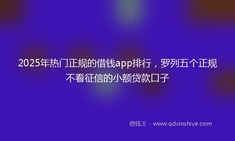 2025年热门正规的借钱app排行，罗列五个正规不看征信的小额贷款口子