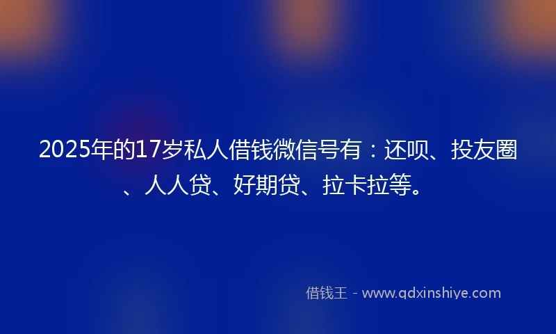 2025年的17岁私人借钱微信号有:还呗、投友圈、人人贷、好期贷、拉卡拉等。