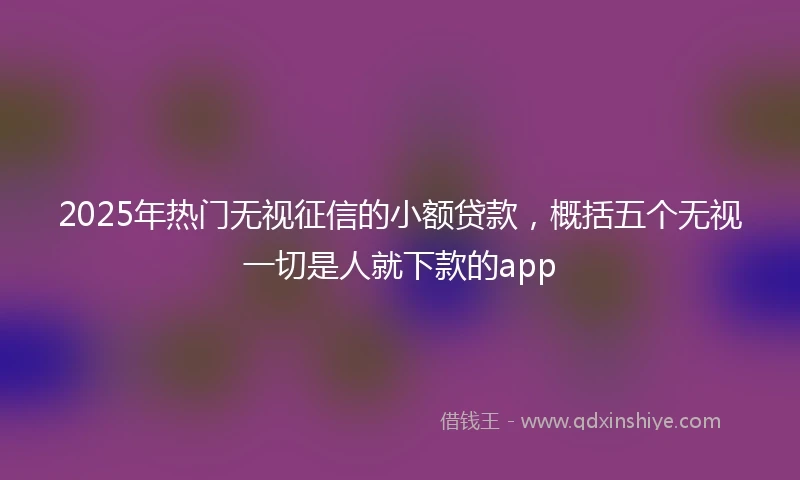 2025年热门无视征信的小额贷款，概括五个无视一切是人就下款的app