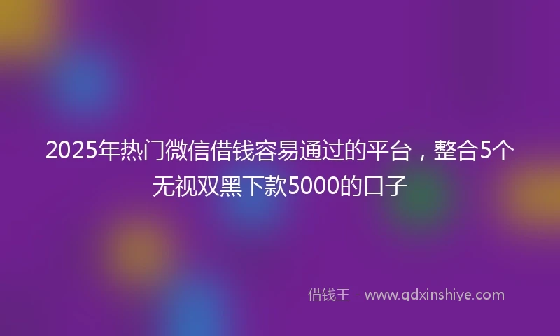 2025年热门微信借钱容易通过的平台，整合5个无视双黑下款5000的口子