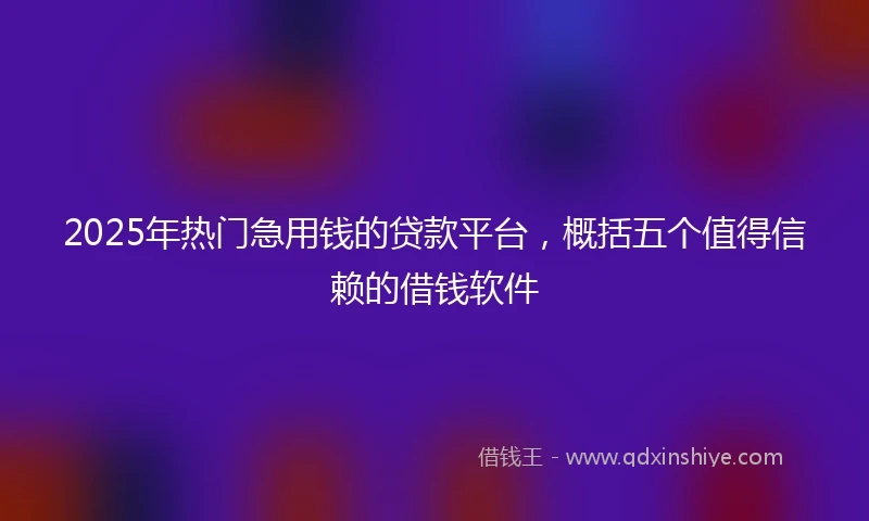 2025年热门急用钱的贷款平台，概括五个值得信赖的借钱软件