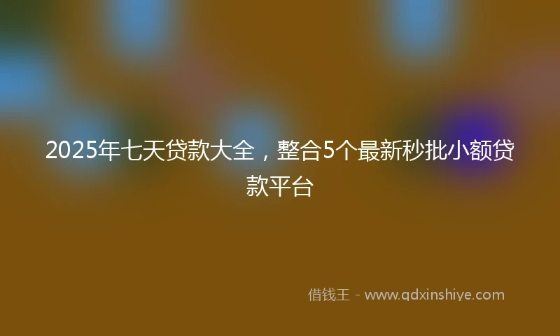 2025年七天贷款大全，整合5个最新秒批小额贷款平台