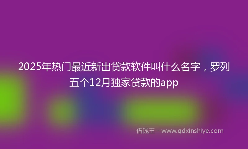 2025年热门最近新出贷款软件叫什么名字，罗列五个12月独家贷款的app